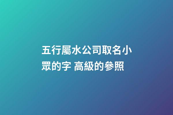 五行屬水公司取名小眾的字 高級的參照-第1張-公司起名-玄機派